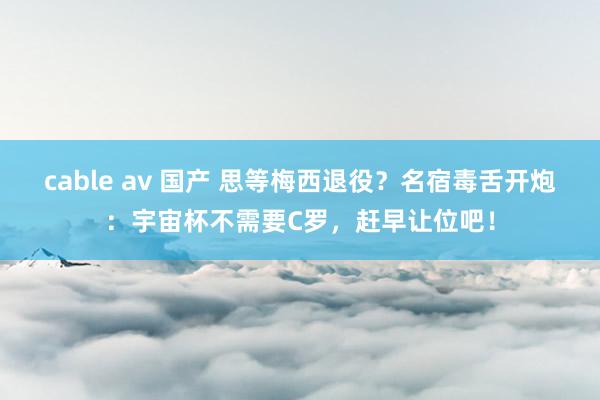 cable av 国产 思等梅西退役？名宿毒舌开炮：宇宙杯不需要C罗，赶早让位吧！