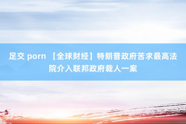 足交 porn 【全球财经】特朗普政府苦求最高法院介入联邦政府裁人一案