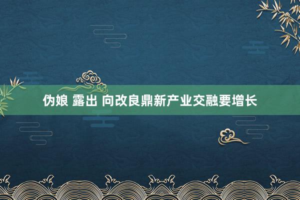 伪娘 露出 向改良鼎新产业交融要增长