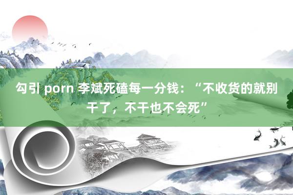 勾引 porn 李斌死磕每一分钱：“不收货的就别干了，不干也不会死”