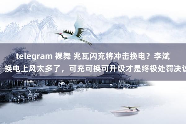 telegram 裸舞 兆瓦闪充将冲击换电？李斌：换电上风太多了，可充可换可升级才是终极处罚决议