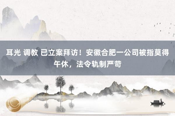 耳光 调教 已立案拜访！安徽合肥一公司被指莫得午休，法令轨制严苛