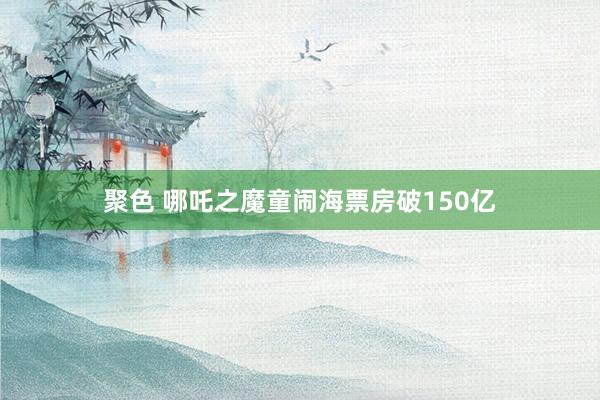 聚色 哪吒之魔童闹海票房破150亿