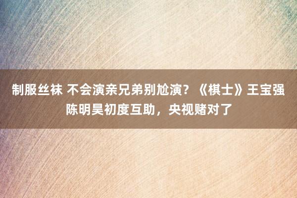 制服丝袜 不会演亲兄弟别尬演？《棋士》王宝强陈明昊初度互助，央视赌对了