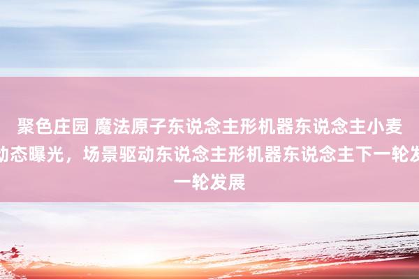 聚色庄园 魔法原子东说念主形机器东说念主小麦新动态曝光，场景驱动东说念主形机器东说念主下一轮发展