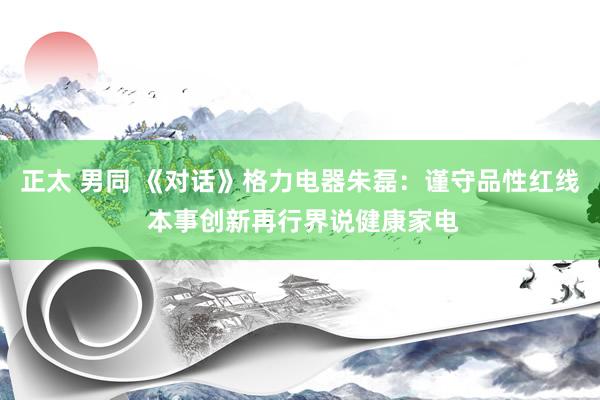正太 男同 《对话》格力电器朱磊：谨守品性红线 本事创新再行界说健康家电