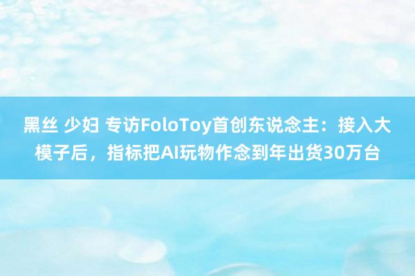 黑丝 少妇 专访FoloToy首创东说念主：接入大模子后，指标把AI玩物作念到年出货30万台