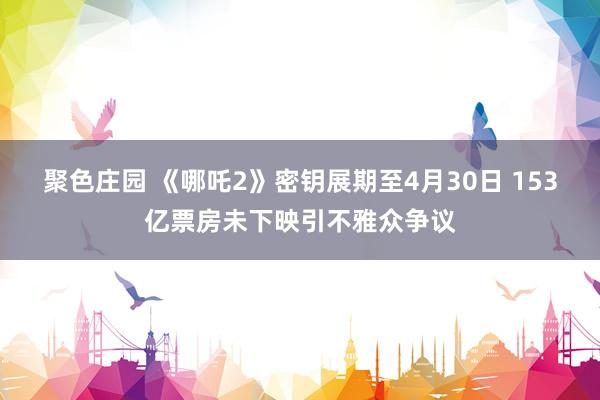 聚色庄园 《哪吒2》密钥展期至4月30日 153亿票房未下映引不雅众争议