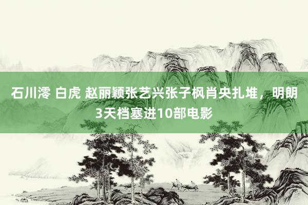 石川澪 白虎 赵丽颖张艺兴张子枫肖央扎堆，明朗3天档塞进10部电影