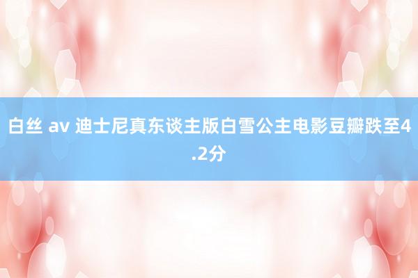 白丝 av 迪士尼真东谈主版白雪公主电影豆瓣跌至4.2分