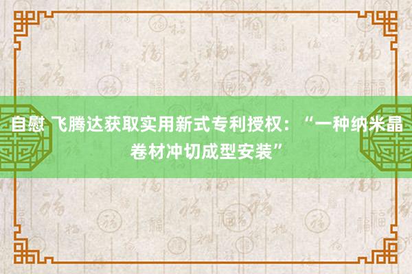 自慰 飞腾达获取实用新式专利授权：“一种纳米晶卷材冲切成型安装”