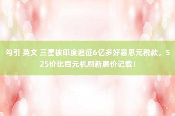 勾引 英文 三星被印度追征6亿多好意思元税款，S25价比百元机刷新廉价记载！