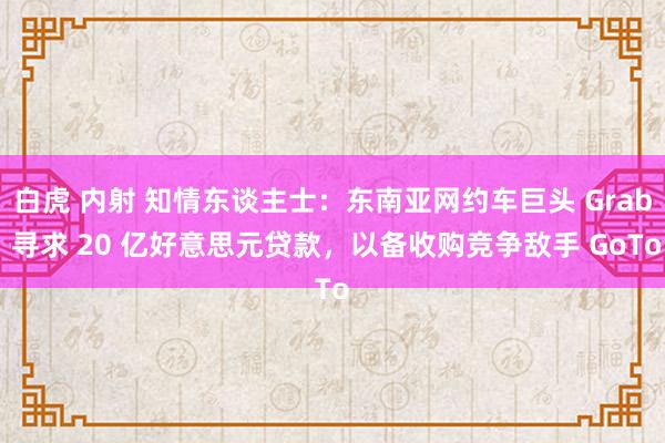 白虎 内射 知情东谈主士：东南亚网约车巨头 Grab 寻求 20 亿好意思元贷款，以备收购竞争敌手 GoTo
