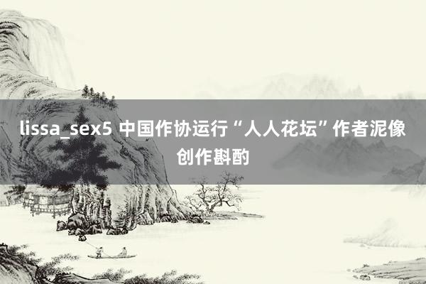 lissa_sex5 中国作协运行“人人花坛”作者泥像创作斟酌