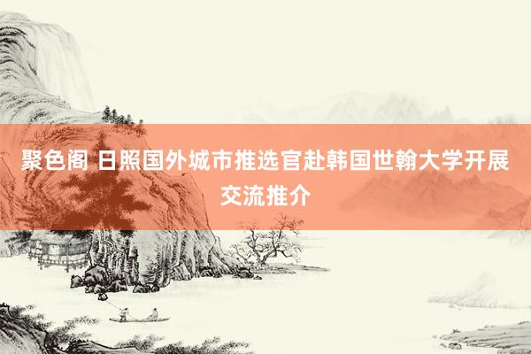 聚色阁 日照国外城市推选官赴韩国世翰大学开展交流推介