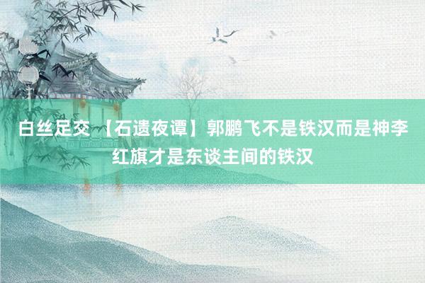 白丝足交 【石遗夜谭】郭鹏飞不是铁汉而是神李红旗才是东谈主间的铁汉