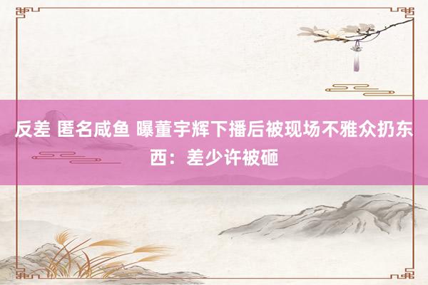 反差 匿名咸鱼 曝董宇辉下播后被现场不雅众扔东西：差少许被砸
