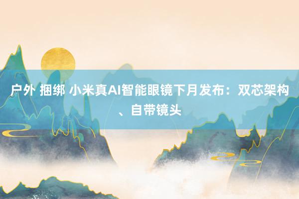 户外 捆绑 小米真AI智能眼镜下月发布：双芯架构、自带镜头