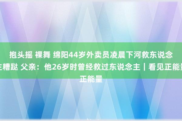 抱头摇 裸舞 绵阳44岁外卖员凌晨下河救东说念主糟跶 父亲：他26岁时曾经救过东说念主｜看见正能量