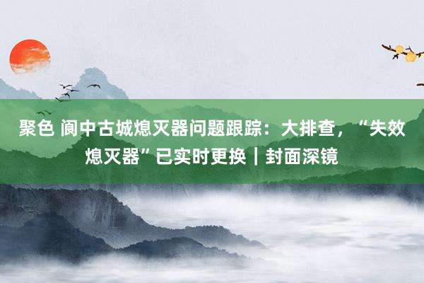 聚色 阆中古城熄灭器问题跟踪：大排查，“失效熄灭器”已实时更换｜封面深镜