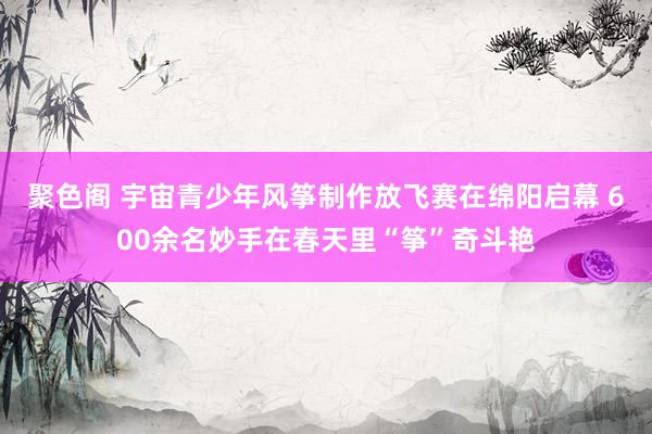 聚色阁 宇宙青少年风筝制作放飞赛在绵阳启幕 600余名妙手在春天里“筝”奇斗艳