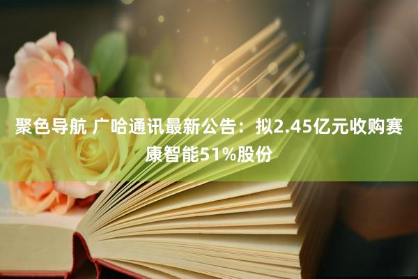 聚色导航 广哈通讯最新公告：拟2.45亿元收购赛康智能51%股份