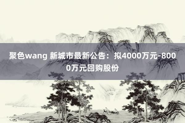 聚色wang 新城市最新公告：拟4000万元-8000万元回购股份