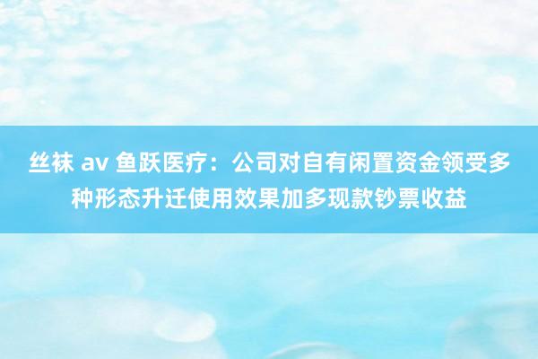 丝袜 av 鱼跃医疗：公司对自有闲置资金领受多种形态升迁使用效果加多现款钞票收益