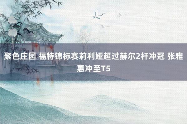 聚色庄园 福特锦标赛莉利娅超过赫尔2杆冲冠 张雅惠冲至T5