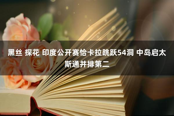 黑丝 探花 印度公开赛恰卡拉跳跃54洞 中岛启太斯通并排第二