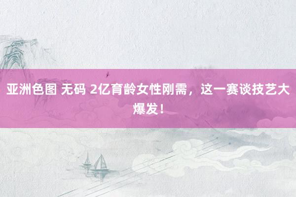 亚洲色图 无码 2亿育龄女性刚需，这一赛谈技艺大爆发！