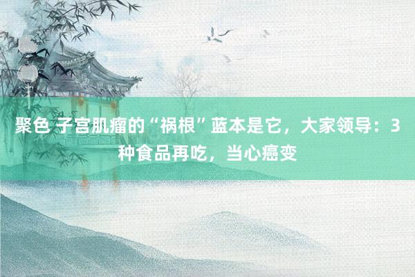 聚色 子宫肌瘤的“祸根”蓝本是它，大家领导：3种食品再吃，当心癌变