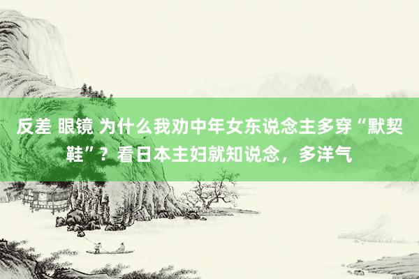 反差 眼镜 为什么我劝中年女东说念主多穿“默契鞋”？看日本主妇就知说念，多洋气