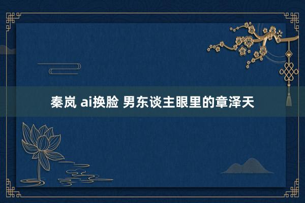 秦岚 ai换脸 男东谈主眼里的章泽天