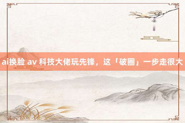 ai换脸 av 科技大佬玩先锋，这「破圈」一步走很大