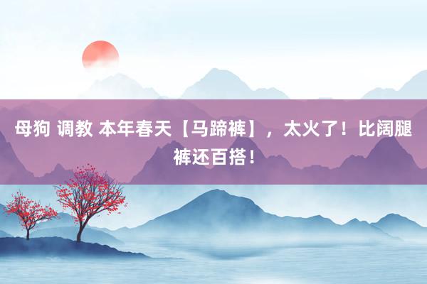 母狗 调教 本年春天【马蹄裤】，太火了！比阔腿裤还百搭！