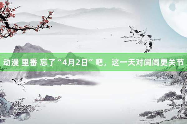 动漫 里番 忘了“4月2日”吧，这一天对阛阓更关节