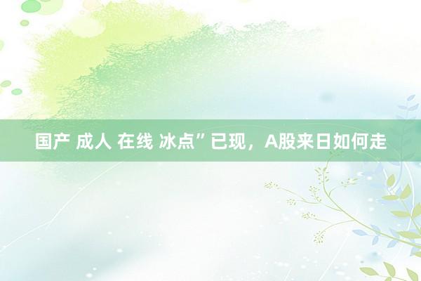 国产 成人 在线 冰点”已现，A股来日如何走