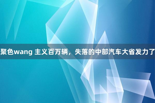 聚色wang 主义百万辆，失落的中部汽车大省发力了