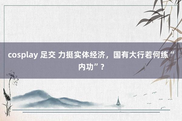 cosplay 足交 力挺实体经济，国有大行若何练“内功”？
