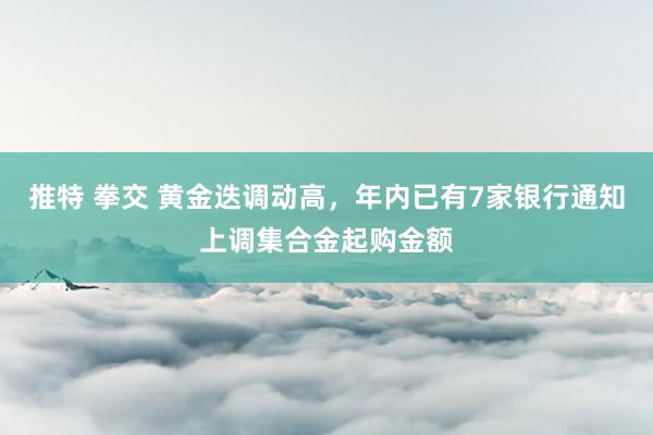 推特 拳交 黄金迭调动高，年内已有7家银行通知上调集合金起购金额