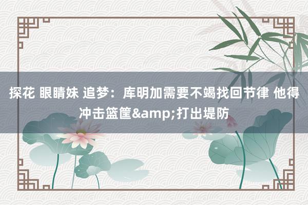 探花 眼睛妹 追梦：库明加需要不竭找回节律 他得冲击篮筐&打出堤防