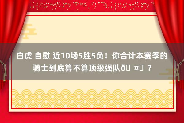 白虎 自慰 近10场5胜5负！你合计本赛季的骑士到底算不算顶级强队🤔？