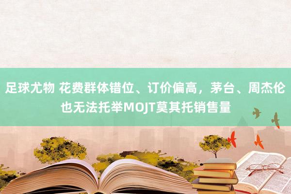 足球尤物 花费群体错位、订价偏高，茅台、周杰伦也无法托举MOJT莫其托销售量