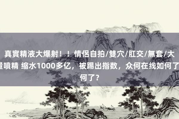 真實精液大爆射！！情侶自拍/雙穴/肛交/無套/大量噴精 缩水1000多亿，被踢出指数，众何在线如何了？