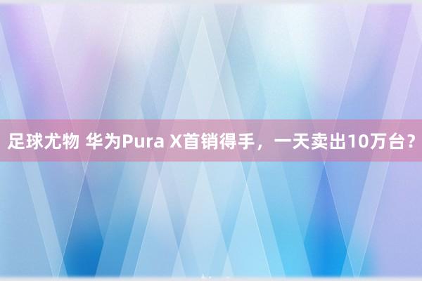 足球尤物 华为Pura X首销得手，一天卖出10万台？