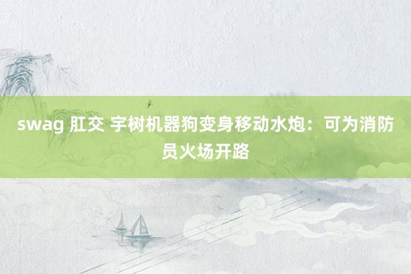 swag 肛交 宇树机器狗变身移动水炮：可为消防员火场开路