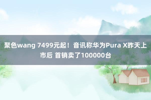 聚色wang 7499元起！音讯称华为Pura X昨天上市后 首销卖了100000台
