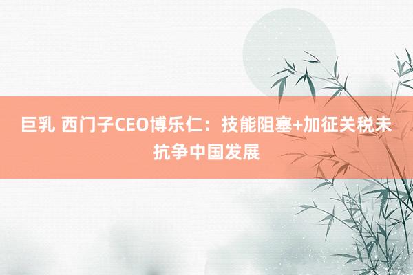 巨乳 西门子CEO博乐仁：技能阻塞+加征关税未抗争中国发展
