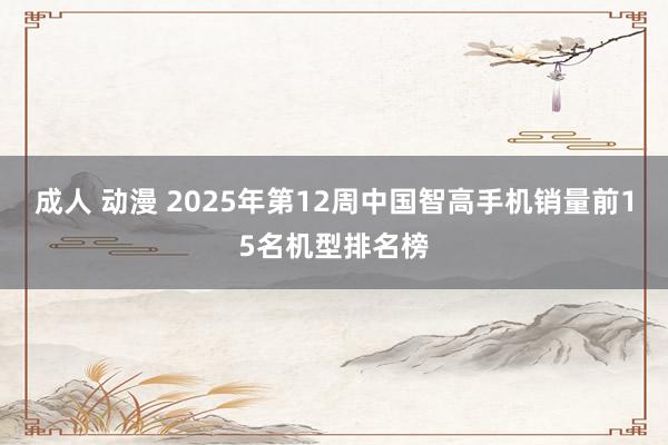 成人 动漫 2025年第12周中国智高手机销量前15名机型排名榜